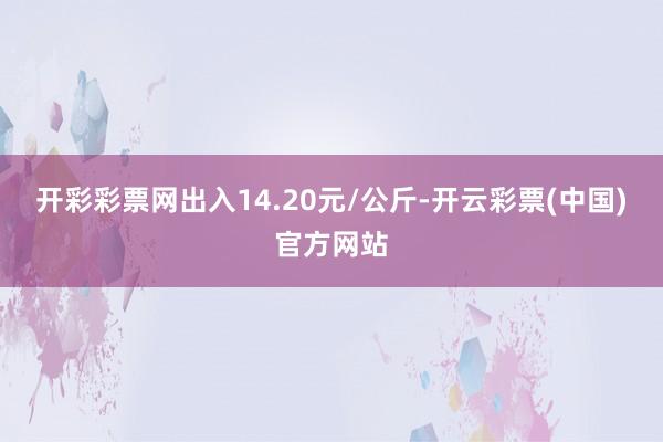 开彩彩票网出入14.20元/公斤-开云彩票(中国)官方网站