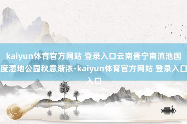 kaiyun体育官方网站 登录入口云南晋宁南滇池国度湿地公园秋意渐浓-kaiyun体育官方网站 登录入口