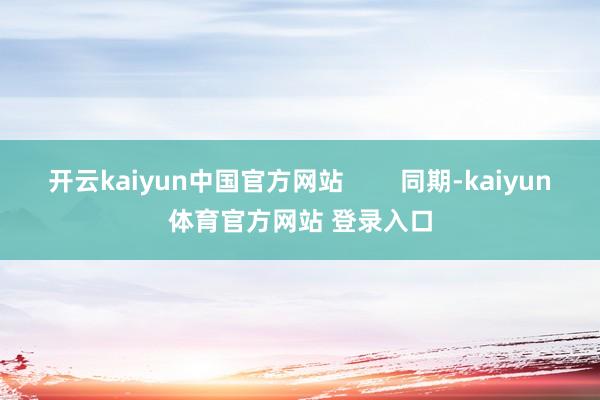 开云kaiyun中国官方网站        同期-kaiyun体育官方网站 登录入口