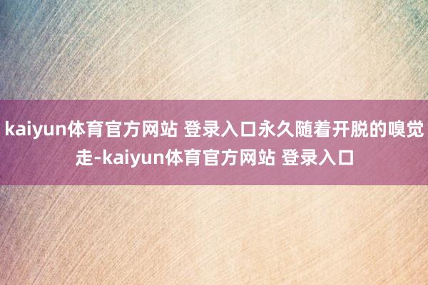 kaiyun体育官方网站 登录入口永久随着开脱的嗅觉走-kaiyun体育官方网站 登录入口