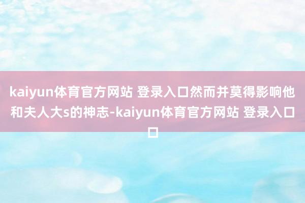 kaiyun体育官方网站 登录入口然而并莫得影响他和夫人大s的神志-kaiyun体育官方网站 登录入口