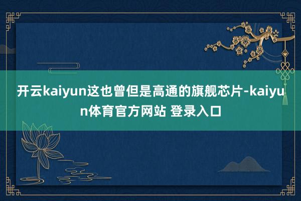 开云kaiyun这也曾但是高通的旗舰芯片-kaiyun体育官方网站 登录入口
