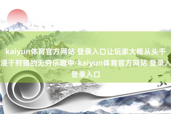 kaiyun体育官方网站 登录入口让玩家大概从头千里浸于狩猎的无穷乐趣中-kaiyun体育官方网站 登录入口