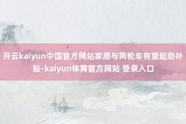 开云kaiyun中国官方网站家居与两轮车有望起劲补贴-kaiyun体育官方网站 登录入口