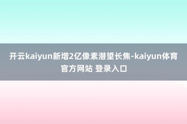 开云kaiyun新增2亿像素潜望长焦-kaiyun体育官方网站 登录入口