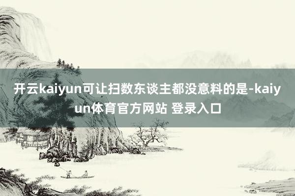 开云kaiyun可让扫数东谈主都没意料的是-kaiyun体育官方网站 登录入口