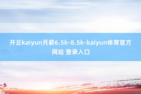 开云kaiyun月薪6.5k-8.5k-kaiyun体育官方网站 登录入口