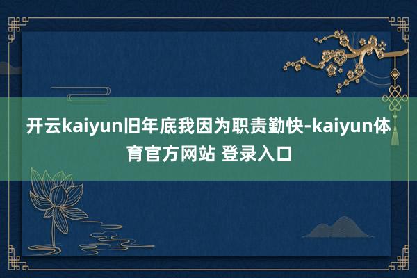 开云kaiyun旧年底我因为职责勤快-kaiyun体育官方网站 登录入口