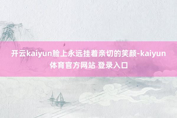 开云kaiyun脸上永远挂着亲切的笑颜-kaiyun体育官方网站 登录入口