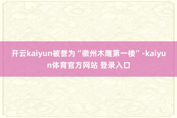 开云kaiyun被誉为“徽州木雕第一楼”-kaiyun体育官方网站 登录入口