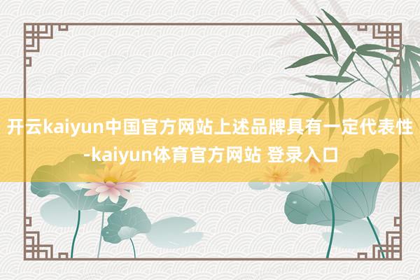 开云kaiyun中国官方网站上述品牌具有一定代表性-kaiyun体育官方网站 登录入口