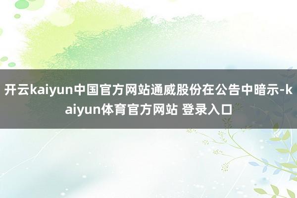 开云kaiyun中国官方网站通威股份在公告中暗示-kaiyun体育官方网站 登录入口