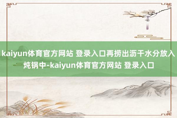 kaiyun体育官方网站 登录入口再捞出沥干水分放入炖锅中-kaiyun体育官方网站 登录入口