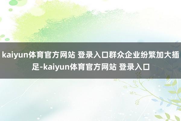 kaiyun体育官方网站 登录入口群众企业纷繁加大插足-kaiyun体育官方网站 登录入口