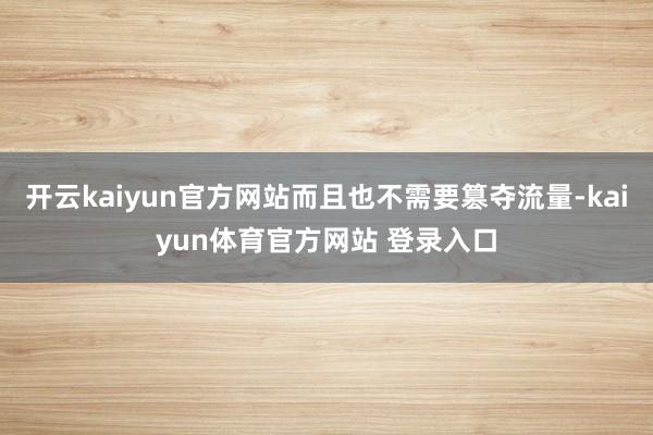 开云kaiyun官方网站而且也不需要篡夺流量-kaiyun体育官方网站 登录入口