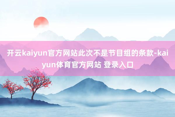 开云kaiyun官方网站此次不是节目组的条款-kaiyun体育官方网站 登录入口