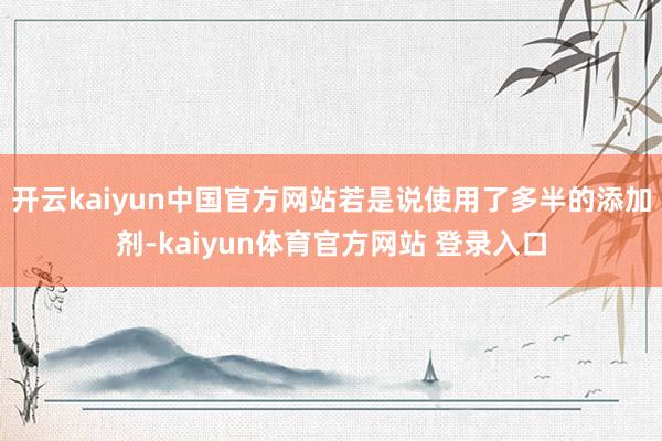 开云kaiyun中国官方网站若是说使用了多半的添加剂-kaiyun体育官方网站 登录入口