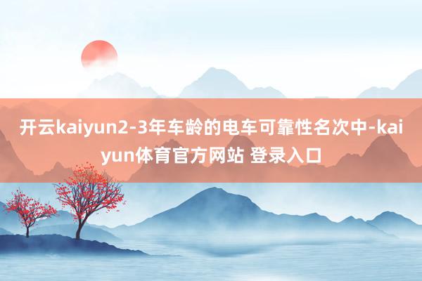 开云kaiyun2-3年车龄的电车可靠性名次中-kaiyun体育官方网站 登录入口