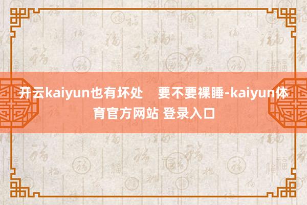 开云kaiyun也有坏处 要不要裸睡-kaiyun体育官方网站 登录入口
