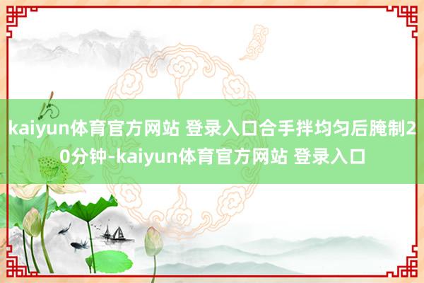 kaiyun体育官方网站 登录入口合手拌均匀后腌制20分钟-kaiyun体育官方网站 登录入口