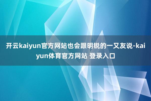 开云kaiyun官方网站也会跟明锐的一又友说-kaiyun体育官方网站 登录入口