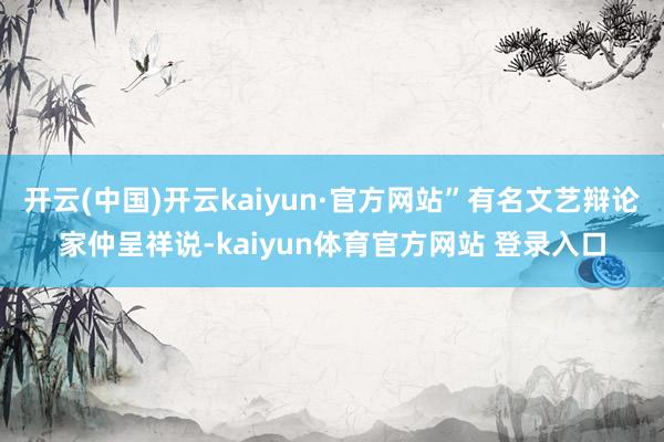 开云(中国)开云kaiyun·官方网站”有名文艺辩论家仲呈祥说-kaiyun体育官方网站 登录入口