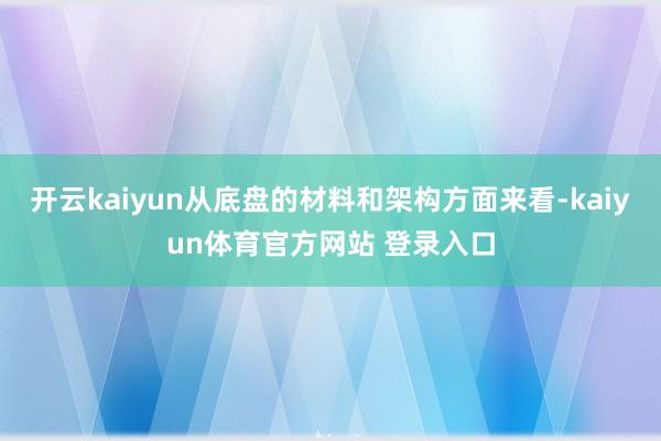 开云kaiyun从底盘的材料和架构方面来看-kaiyun体育官方网站 登录入口