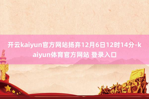 开云kaiyun官方网站扬弃12月6日12时14分-kaiyun体育官方网站 登录入口