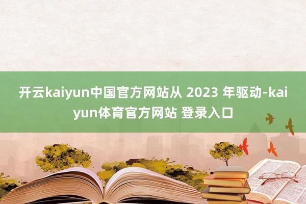 开云kaiyun中国官方网站从 2023 年驱动-kaiyun体育官方网站 登录入口