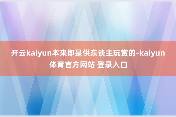 开云kaiyun本来即是供东谈主玩赏的-kaiyun体育官方网站 登录入口