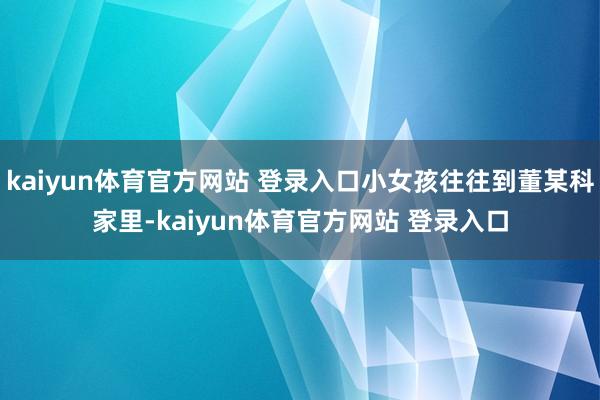 kaiyun体育官方网站 登录入口小女孩往往到董某科家里-kaiyun体育官方网站 登录入口