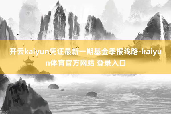 开云kaiyun凭证最新一期基金季报线路-kaiyun体育官方网站 登录入口