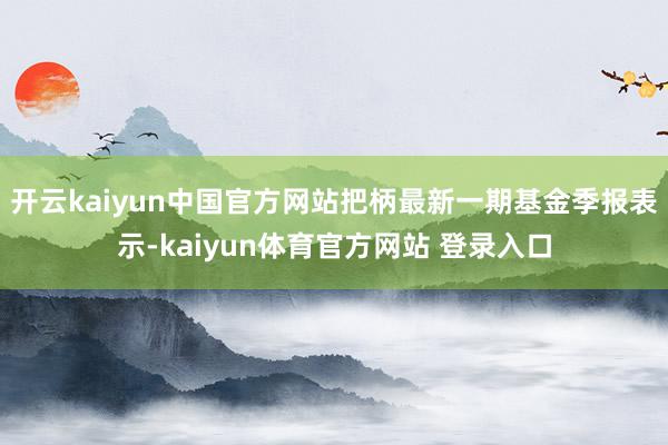 开云kaiyun中国官方网站把柄最新一期基金季报表示-kaiyun体育官方网站 登录入口