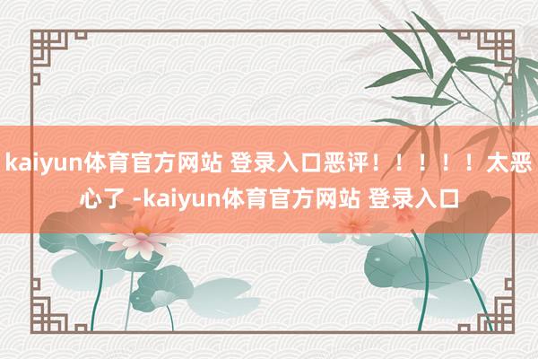 kaiyun体育官方网站 登录入口恶评！！！！！太恶心了 -kaiyun体育官方网站 登录入口