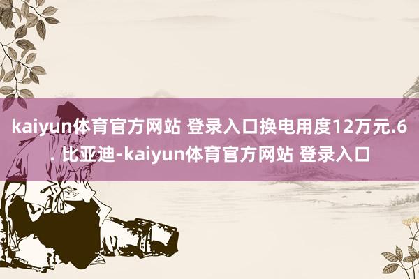 kaiyun体育官方网站 登录入口换电用度12万元.6. 比亚迪-kaiyun体育官方网站 登录入口