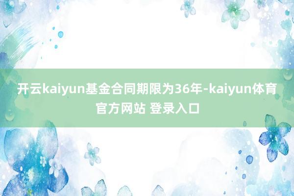 开云kaiyun基金合同期限为36年-kaiyun体育官方网站 登录入口
