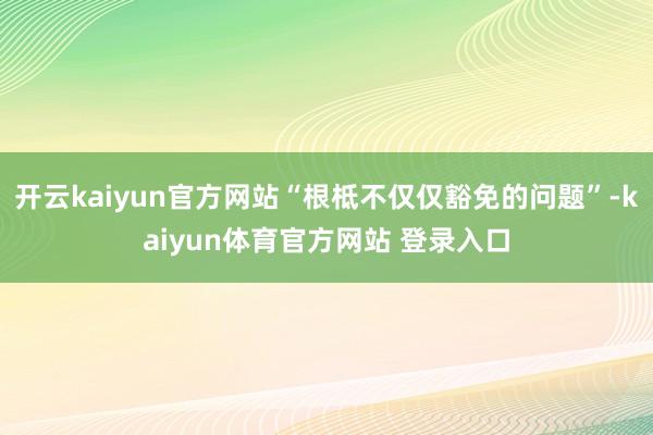 开云kaiyun官方网站“根柢不仅仅豁免的问题”-kaiyun体育官方网站 登录入口