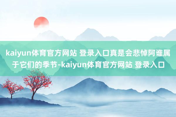 kaiyun体育官方网站 登录入口真是会悲悼阿谁属于它们的季节-kaiyun体育官方网站 登录入口