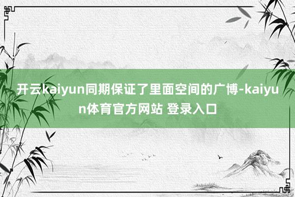 开云kaiyun同期保证了里面空间的广博-kaiyun体育官方网站 登录入口
