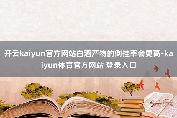 开云kaiyun官方网站白酒产物的倒挂率会更高-kaiyun体育官方网站 登录入口