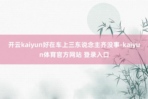 开云kaiyun好在车上三东说念主齐没事-kaiyun体育官方网站 登录入口