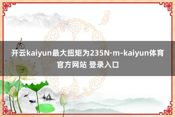 开云kaiyun最大扭矩为235N·m-kaiyun体育官方网站 登录入口