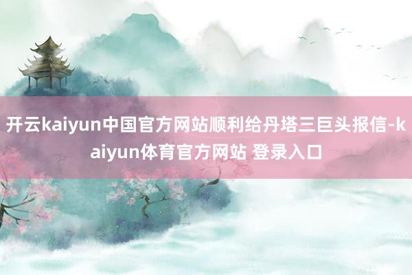 开云kaiyun中国官方网站顺利给丹塔三巨头报信-kaiyun体育官方网站 登录入口
