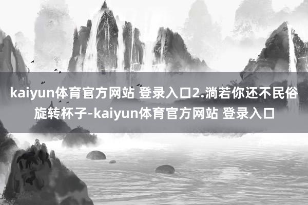kaiyun体育官方网站 登录入口2.淌若你还不民俗旋转杯子-kaiyun体育官方网站 登录入口