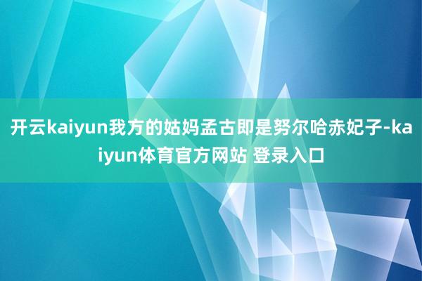 开云kaiyun我方的姑妈孟古即是努尔哈赤妃子-kaiyun体育官方网站 登录入口