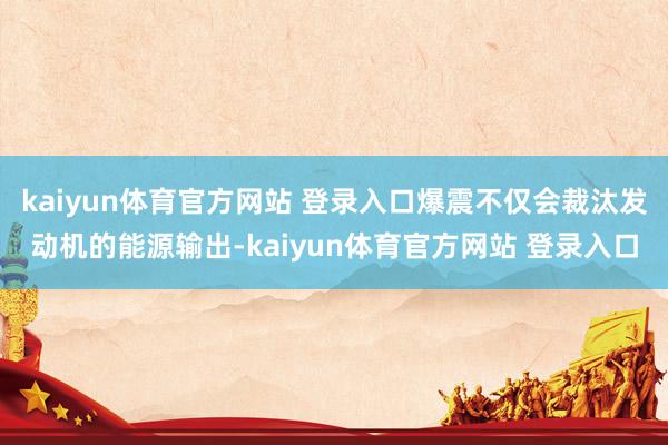 kaiyun体育官方网站 登录入口爆震不仅会裁汰发动机的能源输出-kaiyun体育官方网站 登录入口