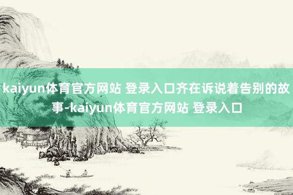 kaiyun体育官方网站 登录入口齐在诉说着告别的故事-kaiyun体育官方网站 登录入口