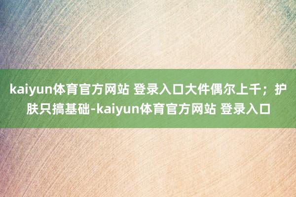 kaiyun体育官方网站 登录入口大件偶尔上千;护肤只搞基础-kaiyun体育官方网站 登录入口