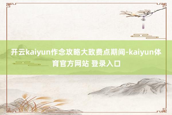开云kaiyun作念攻略大致费点期间-kaiyun体育官方网站 登录入口