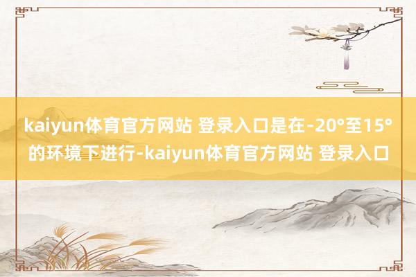kaiyun体育官方网站 登录入口是在﹣20°至15°的环境下进行-kaiyun体育官方网站 登录入口